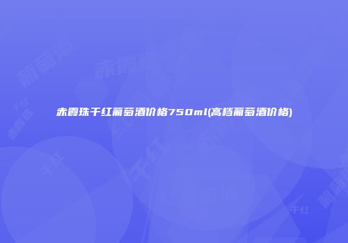 赤霞珠干红葡萄酒价格750ml(高档葡萄酒价格)