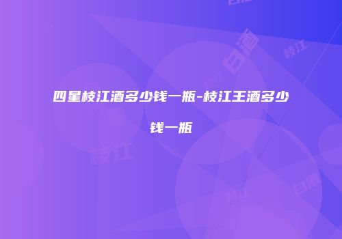 四星枝江酒多少钱一瓶-枝江王酒多少钱一瓶