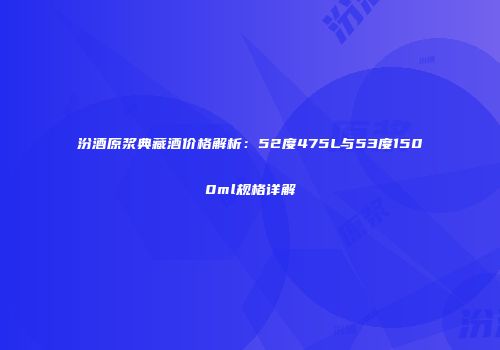 汾酒原浆典藏酒价格解析：52度475L与53度1500ml规格详解