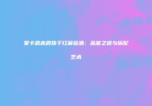 蒙卡露赤霞珠干红葡萄酒：品鉴之道与搭配艺术