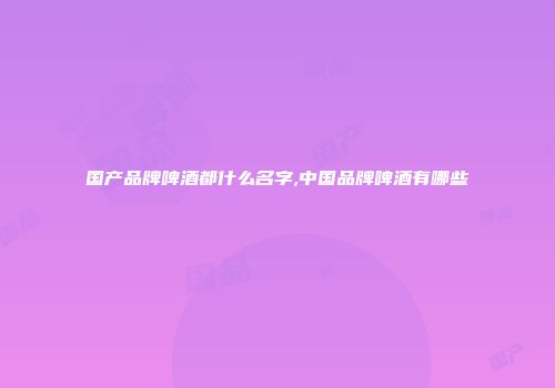 国产品牌啤酒都什么名字,中国品牌啤酒有哪些