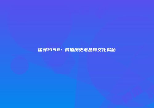 探寻1958：啤酒历史与品牌文化揭秘