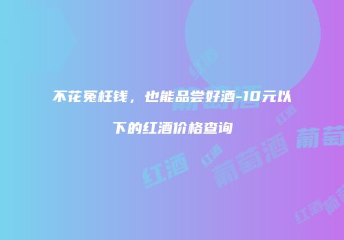 不花冤枉钱，也能品尝好酒-10元以下的红酒价格查询