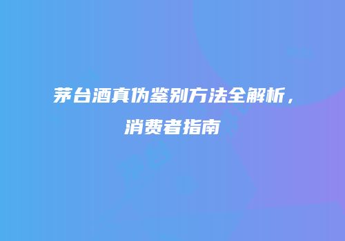 茅台酒真伪鉴别方法全解析，消费者指南