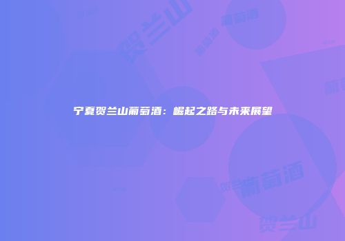 宁夏贺兰山葡萄酒：崛起之路与未来展望