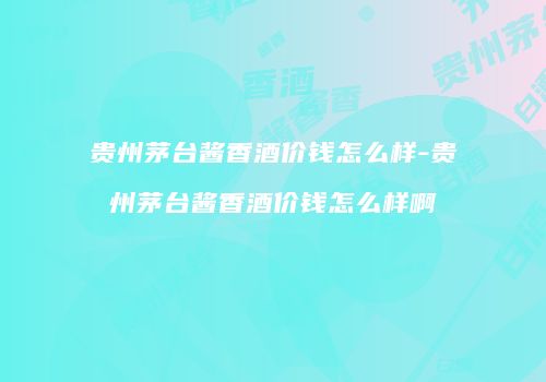 贵州茅台酱香酒价钱怎么样-贵州茅台酱香酒价钱怎么样啊