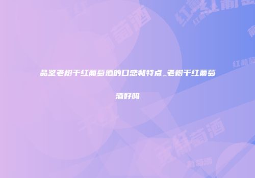 品鉴老树干红葡萄酒的口感和特点_老树干红葡萄酒好吗