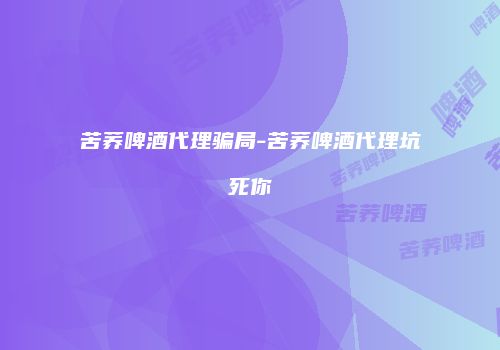 苦荞啤酒代理骗局-苦荞啤酒代理坑死你