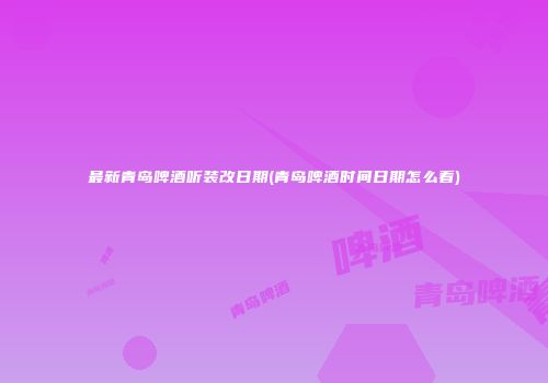 最新青岛啤酒听装改日期(青岛啤酒时间日期怎么看)