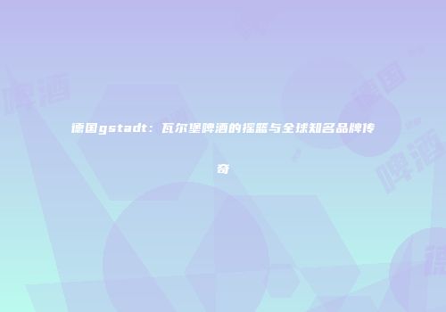 德国gstadt：瓦尔堡啤酒的摇篮与全球知名品牌传奇