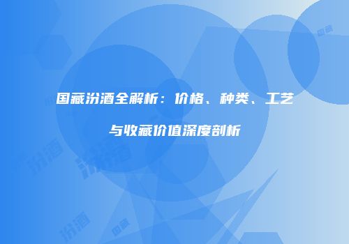 国藏汾酒全解析：价格、种类、工艺与收藏价值深度剖析
