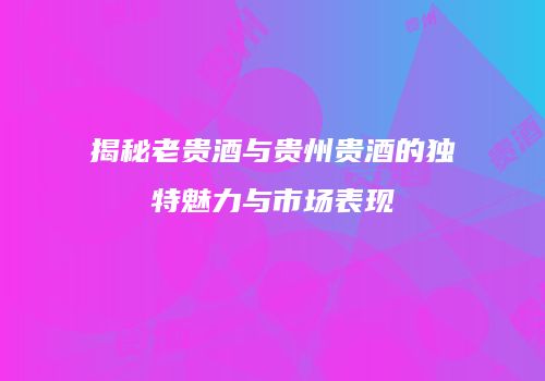 揭秘老贵酒与贵州贵酒的独特魅力与市场表现
