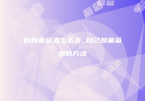 自制葡萄酒怎么去_自己酿葡萄酒的方法