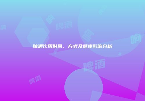 啤酒饮用时间、方式及健康影响分析