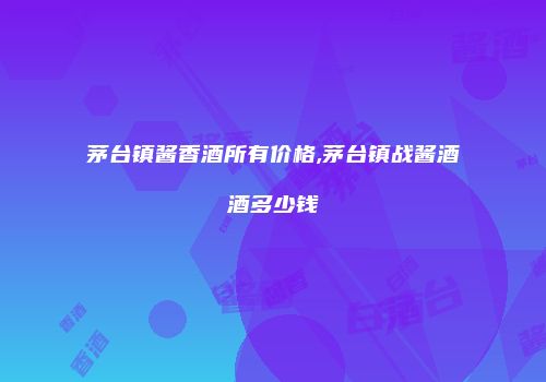 茅台镇酱香酒所有价格,茅台镇战酱酒酒多少钱
