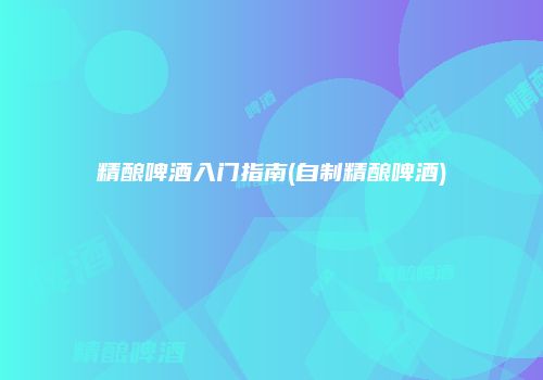 精酿啤酒入门指南(自制精酿啤酒)