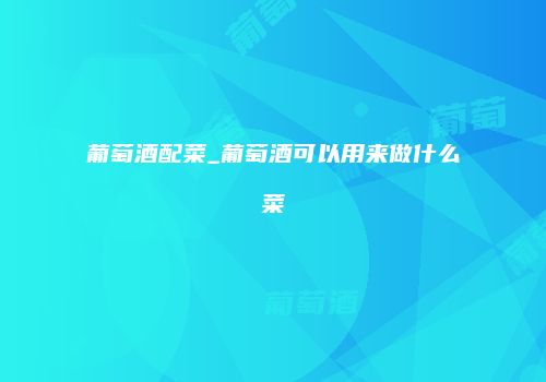 葡萄酒配菜_葡萄酒可以用来做什么菜