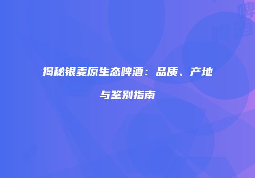 揭秘银麦原生态啤酒：品质、产地与鉴别指南