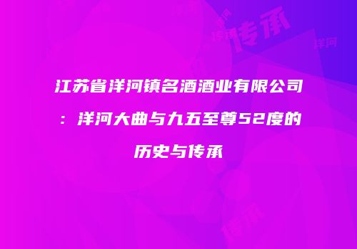 江苏省洋河镇名酒酒业有限公司：洋河大曲与九五至尊52度的历史与传承