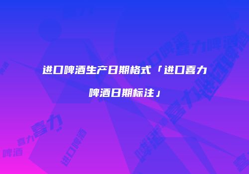 进口啤酒生产日期格式「进口喜力啤酒日期标注」