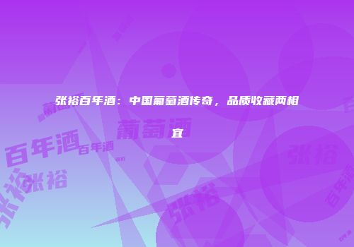 张裕百年酒：中国葡萄酒传奇，品质收藏两相宜