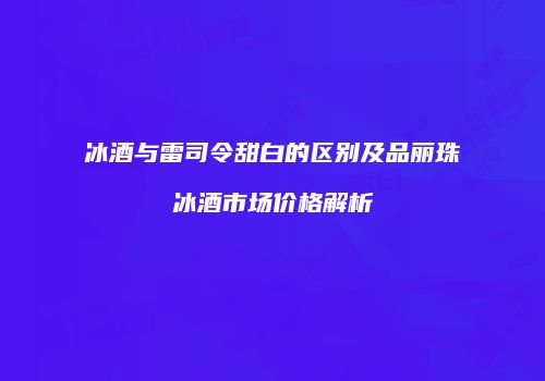 冰酒与雷司令甜白的区别及品丽珠冰酒市场价格解析