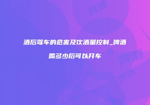 酒后驾车的危害及饮酒量控制_啤酒喝多少后可以开车