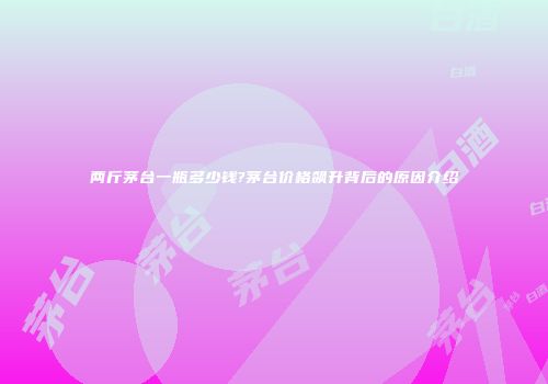 两斤茅台一瓶多少钱?茅台价格飙升背后的原因介绍