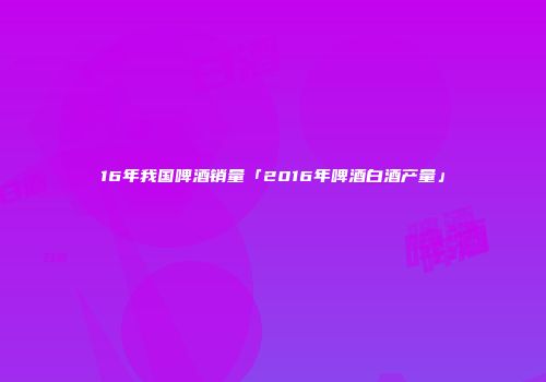 16年我国啤酒销量「2016年啤酒白酒产量」