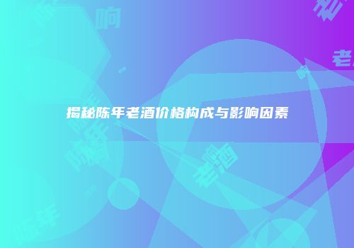揭秘陈年老酒价格构成与影响因素