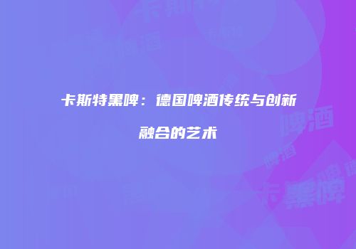 卡斯特黑啤：德国啤酒传统与创新融合的艺术