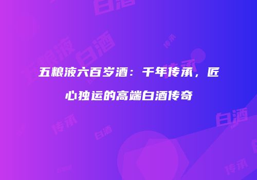 五粮液六百岁酒：千年传承，匠心独运的高端白酒传奇