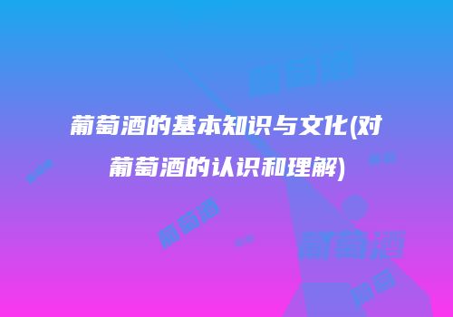 葡萄酒的基本知识与文化(对葡萄酒的认识和理解)