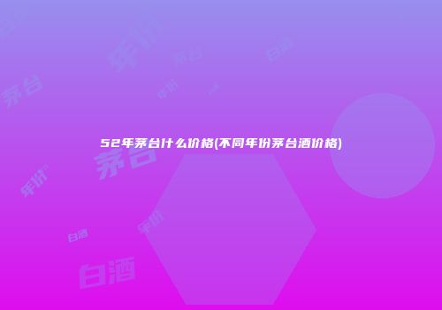 52年茅台什么价格(不同年份茅台酒价格)