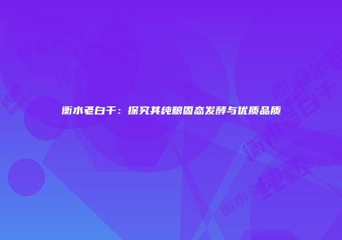 衡水老白干：探究其纯粮固态发酵与优质品质