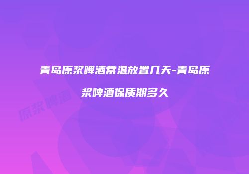 青岛原浆啤酒常温放置几天-青岛原浆啤酒保质期多久