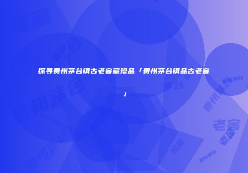 探寻贵州茅台镇古老窖藏珍品「贵州茅台镇品古老窖」