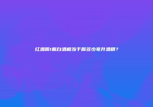 红酒喝1瓶白酒相当于喝多少毫升酒精？