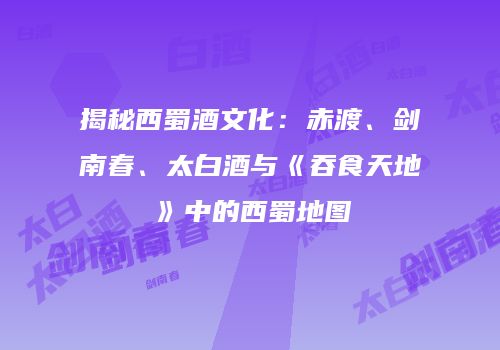 揭秘西蜀酒文化：赤渡、剑南春、太白酒与《吞食天地》中的西蜀地图