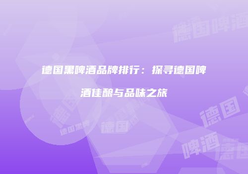 德国黑啤酒品牌排行：探寻德国啤酒佳酿与品味之旅