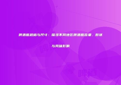 啤酒瓶规格与尺寸：探寻不同地区啤酒瓶容量、形状与风味影响
