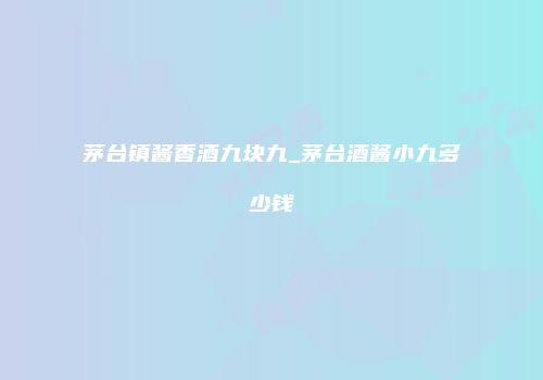 茅台镇酱香酒九块九_茅台酒酱小九多少钱