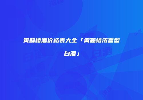 黄鹤楼酒价格表大全「黄鹤楼浓香型白酒」