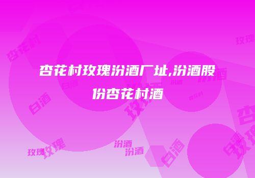 杏花村玫瑰汾酒厂址,汾酒股份杏花村酒