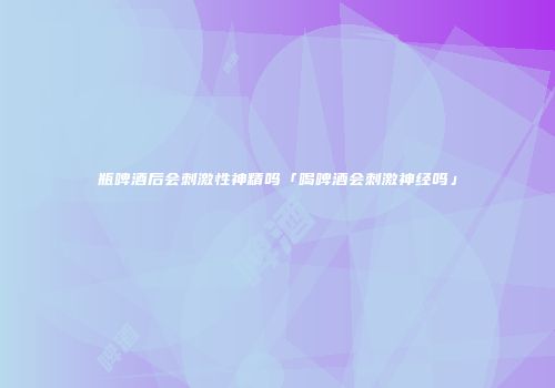 瓶啤酒后会刺激性神精吗「喝啤酒会刺激神经吗」