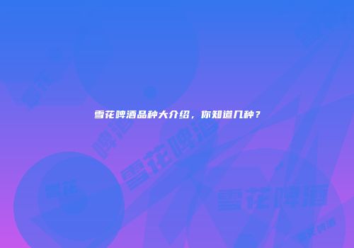 雪花啤酒品种大介绍，你知道几种？