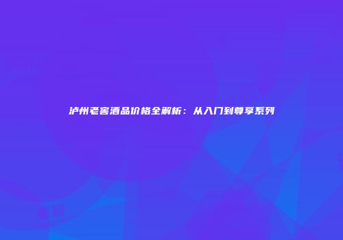 泸州老窖酒品价格全解析：从入门到尊享系列