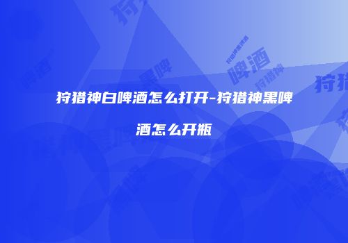 狩猎神白啤酒怎么打开-狩猎神黑啤酒怎么开瓶