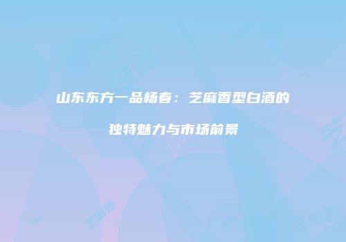 山东东方一品杨春：芝麻香型白酒的独特魅力与市场前景