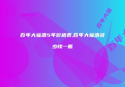 百年大福酒5年价格表,百年大福酒多少钱一瓶